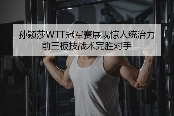 孙颖莎WTT冠军赛展现惊人统治力 前三板技战术完胜对手